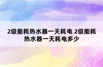 2级能耗热水器一天耗电 2级能耗热水器一天耗电多少